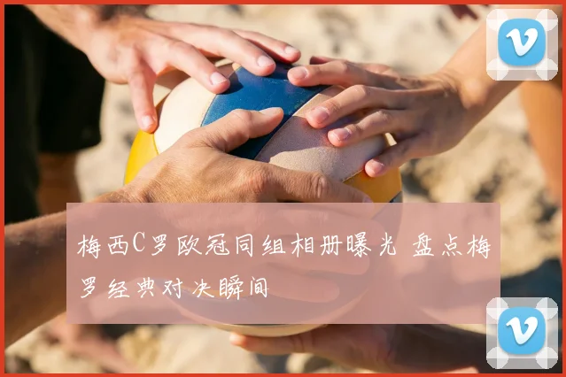 梅西C罗欧冠同组相册曝光 盘点梅罗经典对决瞬间