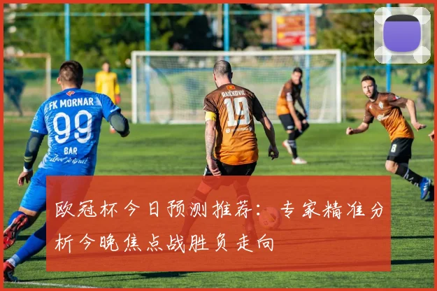 欧冠杯今日预测推荐：专家精准分析今晚焦点战胜负走向