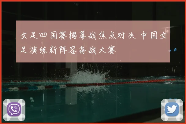 女足四国赛揭幕战焦点对决 中国女足演练新阵容备战大赛